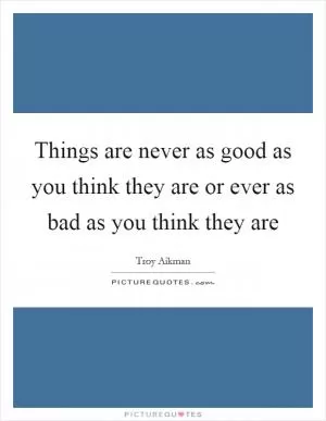 Things are never as good as you think they are or ever as bad as you think they are Picture Quote #1
