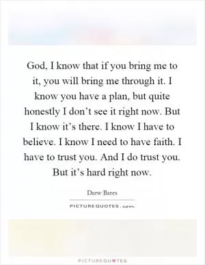 God, I know that if you bring me to it, you will bring me through it. I know you have a plan, but quite honestly I don’t see it right now. But I know it’s there. I know I have to believe. I know I need to have faith. I have to trust you. And I do trust you. But it’s hard right now Picture Quote #1