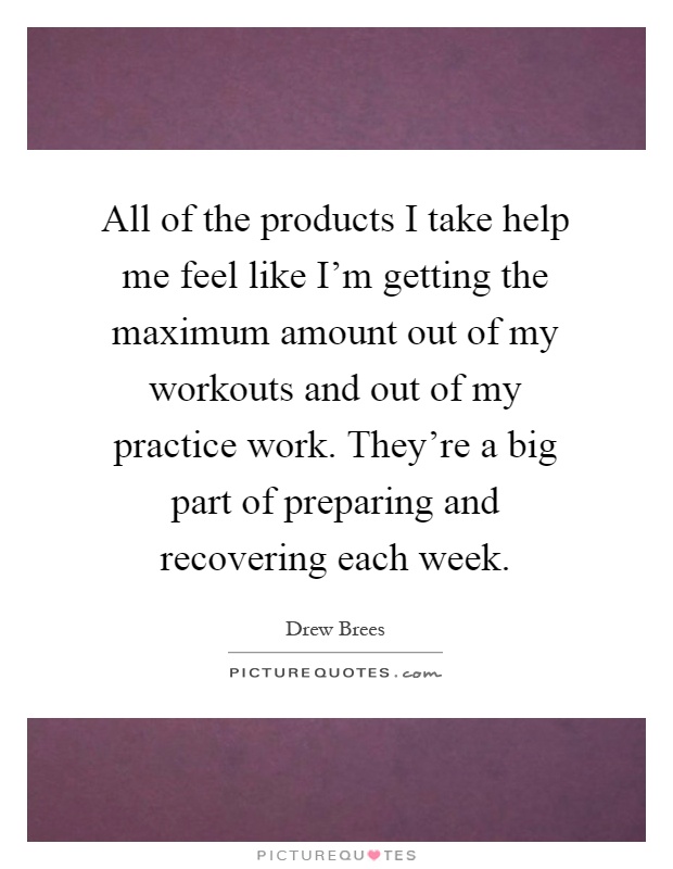 All of the products I take help me feel like I'm getting the maximum amount out of my workouts and out of my practice work. They're a big part of preparing and recovering each week Picture Quote #1