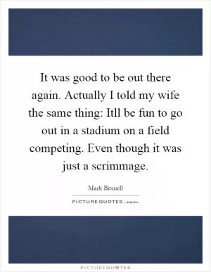 It was good to be out there again. Actually I told my wife the same thing: Itll be fun to go out in a stadium on a field competing. Even though it was just a scrimmage Picture Quote #1