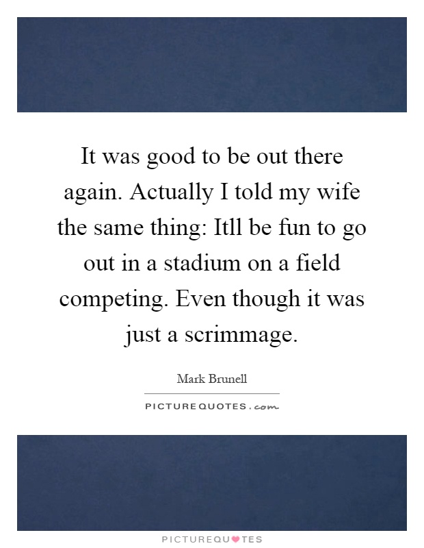 It was good to be out there again. Actually I told my wife the same thing: Itll be fun to go out in a stadium on a field competing. Even though it was just a scrimmage Picture Quote #1