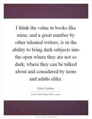 I think the value in books like mine, and a great number by other talented writers, is in the ability to bring dark subjects into the open where they are not so dark, where they can be talked about and considered by teens and adults alike Picture Quote #1