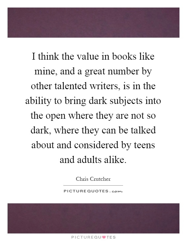 I think the value in books like mine, and a great number by other talented writers, is in the ability to bring dark subjects into the open where they are not so dark, where they can be talked about and considered by teens and adults alike Picture Quote #1