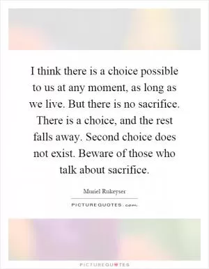 I think there is a choice possible to us at any moment, as long as we live. But there is no sacrifice. There is a choice, and the rest falls away. Second choice does not exist. Beware of those who talk about sacrifice Picture Quote #1