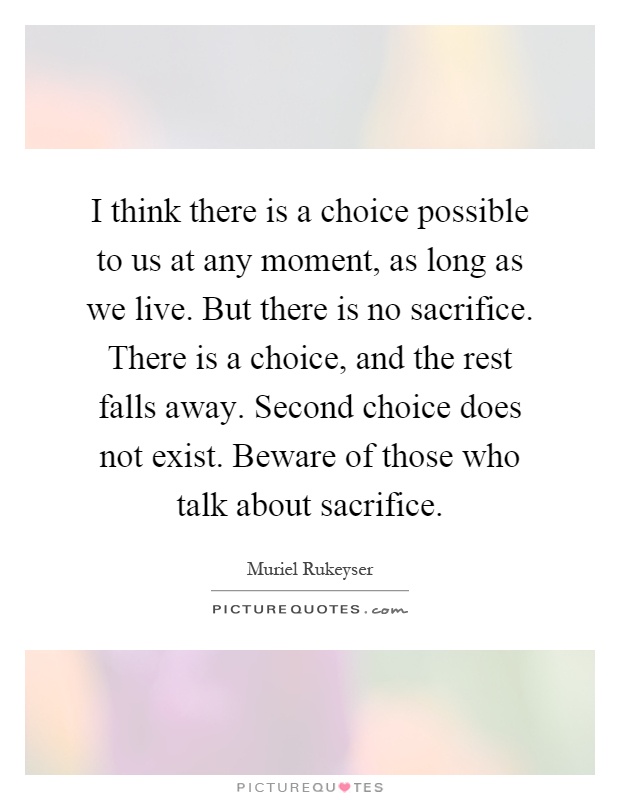 I think there is a choice possible to us at any moment, as long as we live. But there is no sacrifice. There is a choice, and the rest falls away. Second choice does not exist. Beware of those who talk about sacrifice Picture Quote #1