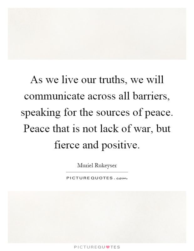 As we live our truths, we will communicate across all barriers, speaking for the sources of peace. Peace that is not lack of war, but fierce and positive Picture Quote #1