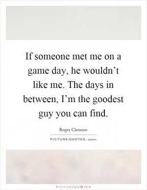 If someone met me on a game day, he wouldn’t like me. The days in between, I’m the goodest guy you can find Picture Quote #1