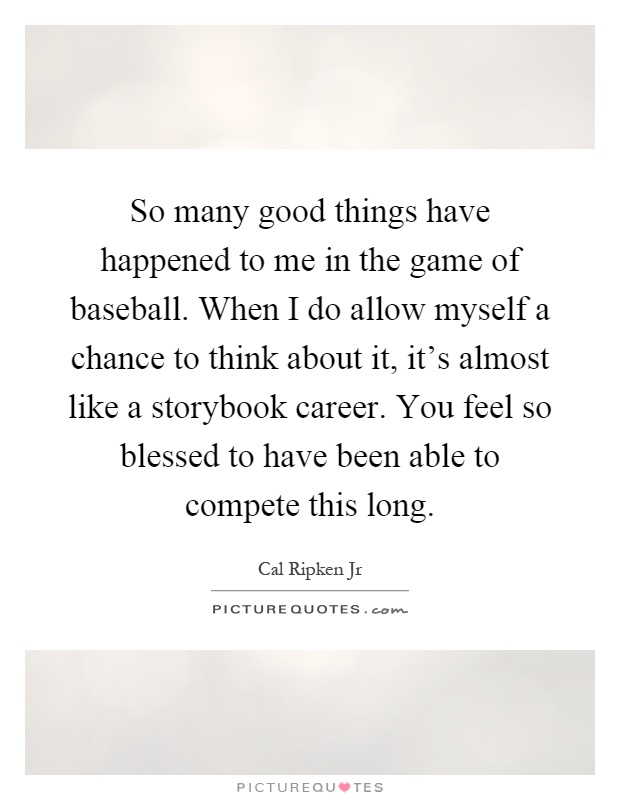 So many good things have happened to me in the game of baseball. When I do allow myself a chance to think about it, it's almost like a storybook career. You feel so blessed to have been able to compete this long Picture Quote #1