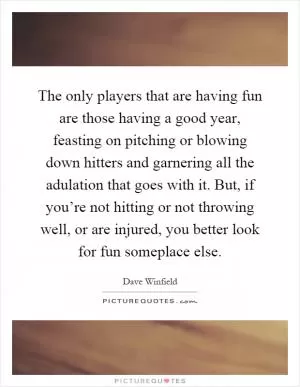 The only players that are having fun are those having a good year, feasting on pitching or blowing down hitters and garnering all the adulation that goes with it. But, if you’re not hitting or not throwing well, or are injured, you better look for fun someplace else Picture Quote #1