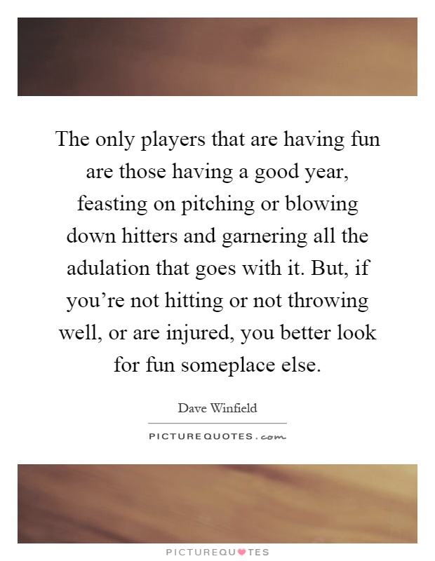 The only players that are having fun are those having a good year, feasting on pitching or blowing down hitters and garnering all the adulation that goes with it. But, if you're not hitting or not throwing well, or are injured, you better look for fun someplace else Picture Quote #1