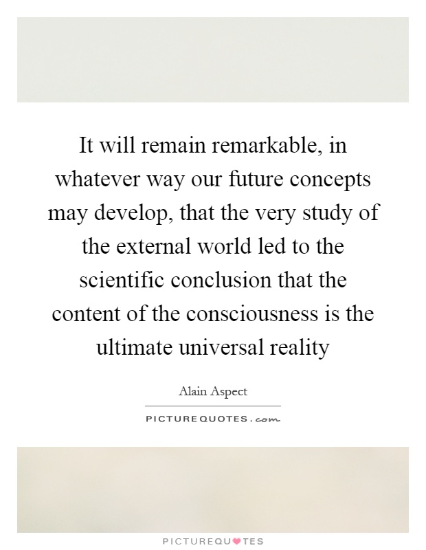 It will remain remarkable, in whatever way our future concepts may develop, that the very study of the external world led to the scientific conclusion that the content of the consciousness is the ultimate universal reality Picture Quote #1
