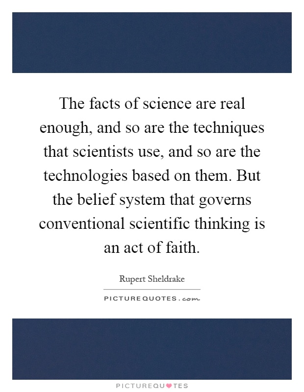 The facts of science are real enough, and so are the techniques that scientists use, and so are the technologies based on them. But the belief system that governs conventional scientific thinking is an act of faith Picture Quote #1