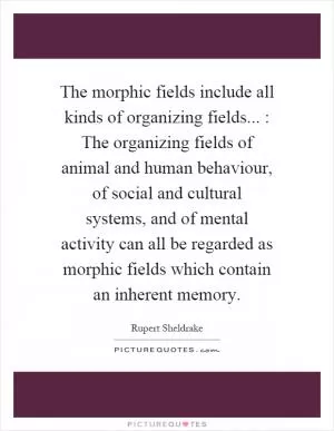 The morphic fields include all kinds of organizing fields... : The organizing fields of animal and human behaviour, of social and cultural systems, and of mental activity can all be regarded as morphic fields which contain an inherent memory Picture Quote #1