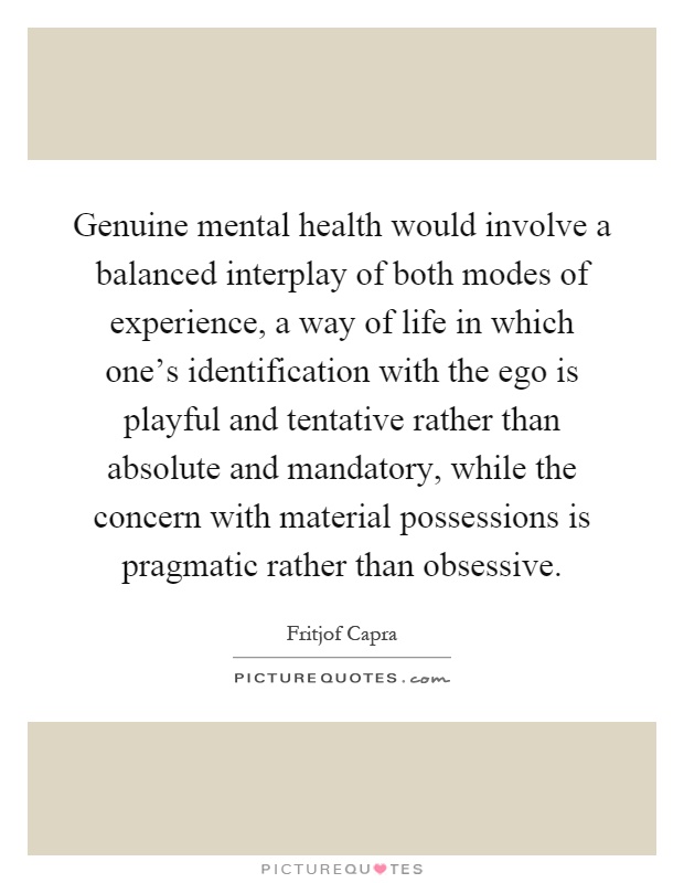 Genuine mental health would involve a balanced interplay of both modes of experience, a way of life in which one's identification with the ego is playful and tentative rather than absolute and mandatory, while the concern with material possessions is pragmatic rather than obsessive Picture Quote #1