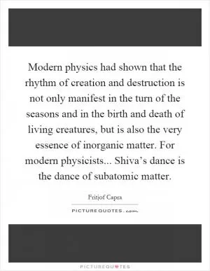 Modern physics had shown that the rhythm of creation and destruction is not only manifest in the turn of the seasons and in the birth and death of living creatures, but is also the very essence of inorganic matter. For modern physicists... Shiva’s dance is the dance of subatomic matter Picture Quote #1