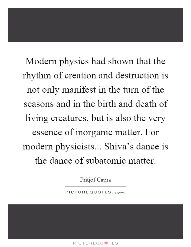 Modern physics had shown that the rhythm of creation and destruction is not only manifest in the turn of the seasons and in the birth and death of living creatures, but is also the very essence of inorganic matter. For modern physicists... Shiva's dance is the dance of subatomic matter Picture Quote #1