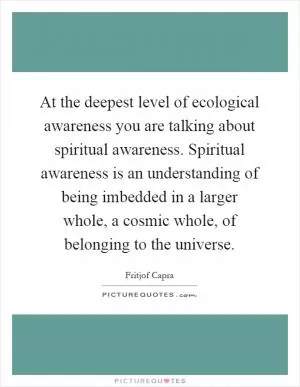 At the deepest level of ecological awareness you are talking about spiritual awareness. Spiritual awareness is an understanding of being imbedded in a larger whole, a cosmic whole, of belonging to the universe Picture Quote #1
