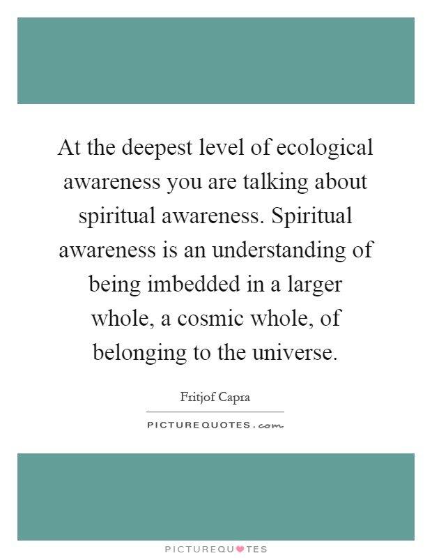 At the deepest level of ecological awareness you are talking about spiritual awareness. Spiritual awareness is an understanding of being imbedded in a larger whole, a cosmic whole, of belonging to the universe Picture Quote #1