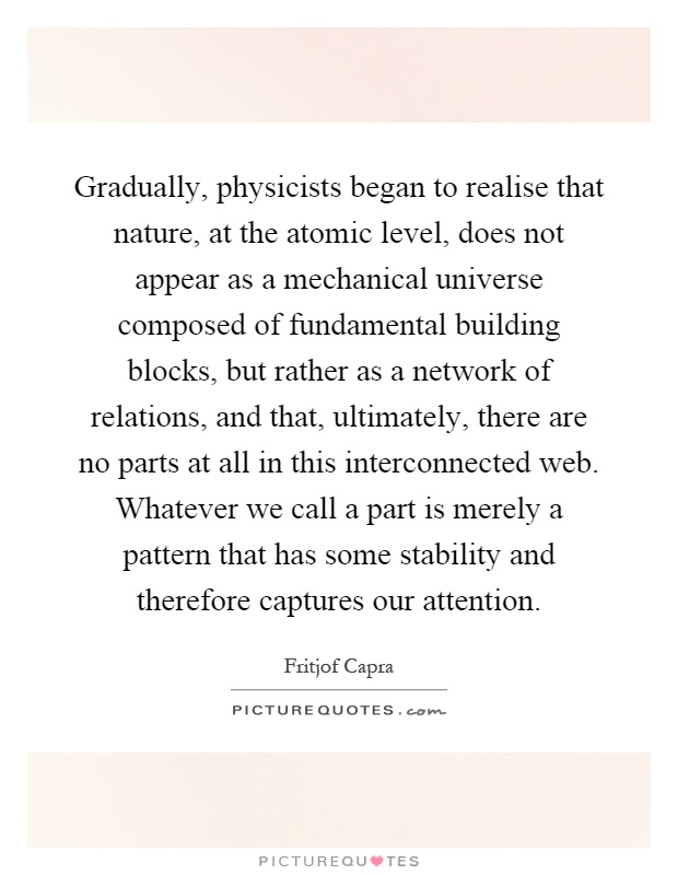 Gradually, physicists began to realise that nature, at the atomic level, does not appear as a mechanical universe composed of fundamental building blocks, but rather as a network of relations, and that, ultimately, there are no parts at all in this interconnected web. Whatever we call a part is merely a pattern that has some stability and therefore captures our attention Picture Quote #1