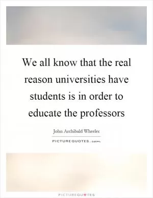 We all know that the real reason universities have students is in order to educate the professors Picture Quote #1
