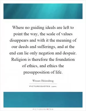 Where no guiding ideals are left to point the way, the scale of values disappears and with it the meaning of our deeds and sufferings, and at the end can lie only negation and despair. Religion is therefore the foundation of ethics, and ethics the presupposition of life Picture Quote #1