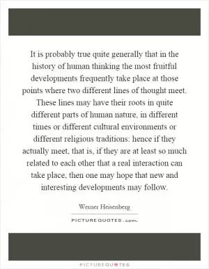 It is probably true quite generally that in the history of human thinking the most fruitful developments frequently take place at those points where two different lines of thought meet. These lines may have their roots in quite different parts of human nature, in different times or different cultural environments or different religious traditions: hence if they actually meet, that is, if they are at least so much related to each other that a real interaction can take place, then one may hope that new and interesting developments may follow Picture Quote #1