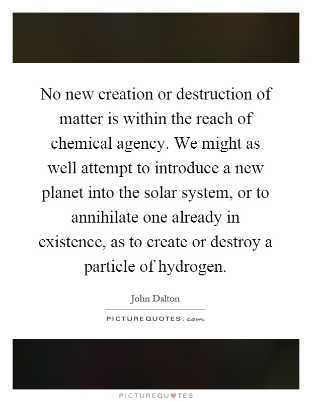 No new creation or destruction of matter is within the reach of chemical agency. We might as well attempt to introduce a new planet into the solar system, or to annihilate one already in existence, as to create or destroy a particle of hydrogen Picture Quote #1