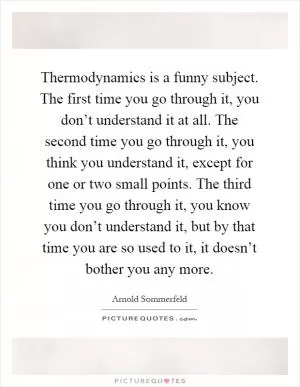 Thermodynamics is a funny subject. The first time you go through it, you don’t understand it at all. The second time you go through it, you think you understand it, except for one or two small points. The third time you go through it, you know you don’t understand it, but by that time you are so used to it, it doesn’t bother you any more Picture Quote #1
