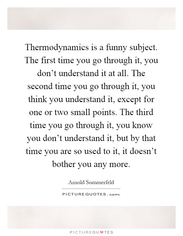 Thermodynamics is a funny subject. The first time you go through it, you don't understand it at all. The second time you go through it, you think you understand it, except for one or two small points. The third time you go through it, you know you don't understand it, but by that time you are so used to it, it doesn't bother you any more Picture Quote #1