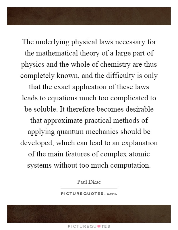 The underlying physical laws necessary for the mathematical theory of a large part of physics and the whole of chemistry are thus completely known, and the difficulty is only that the exact application of these laws leads to equations much too complicated to be soluble. It therefore becomes desirable that approximate practical methods of applying quantum mechanics should be developed, which can lead to an explanation of the main features of complex atomic systems without too much computation Picture Quote #1