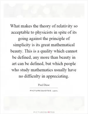 What makes the theory of relativity so acceptable to physicists in spite of its going against the principle of simplicity is its great mathematical beauty. This is a quality which cannot be defined, any more than beauty in art can be defined, but which people who study mathematics usually have no difficulty in appreciating Picture Quote #1