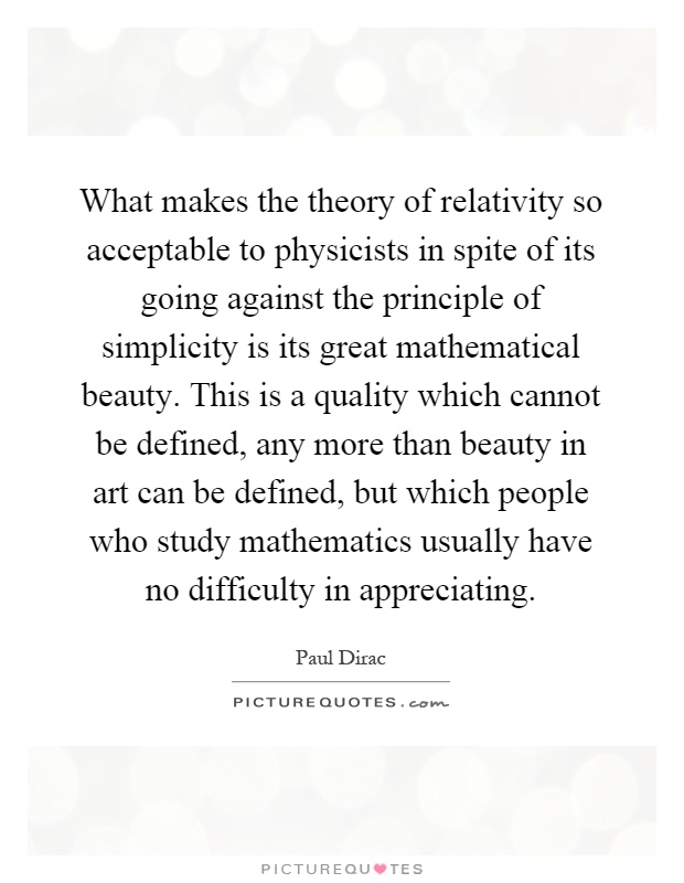 What makes the theory of relativity so acceptable to physicists in spite of its going against the principle of simplicity is its great mathematical beauty. This is a quality which cannot be defined, any more than beauty in art can be defined, but which people who study mathematics usually have no difficulty in appreciating Picture Quote #1