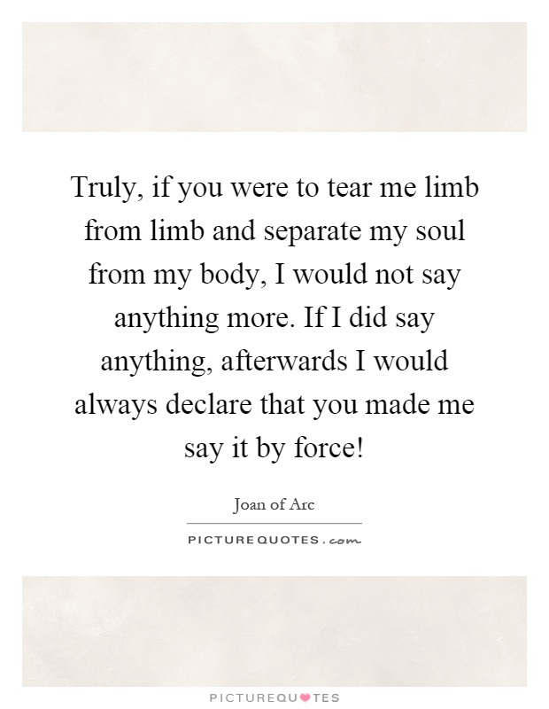 Truly, if you were to tear me limb from limb and separate my soul from my body, I would not say anything more. If I did say anything, afterwards I would always declare that you made me say it by force! Picture Quote #1