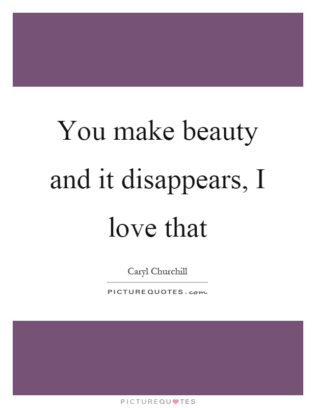 You make beauty and it disappears, I love that Picture Quote #1