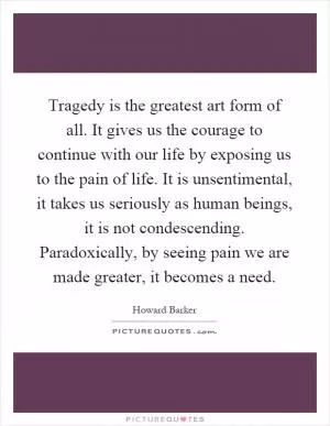 Tragedy is the greatest art form of all. It gives us the courage to continue with our life by exposing us to the pain of life. It is unsentimental, it takes us seriously as human beings, it is not condescending. Paradoxically, by seeing pain we are made greater, it becomes a need Picture Quote #1