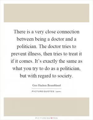 There is a very close connection between being a doctor and a politician. The doctor tries to prevent illness, then tries to treat it if it comes. It’s exactly the same as what you try to do as a politician, but with regard to society Picture Quote #1