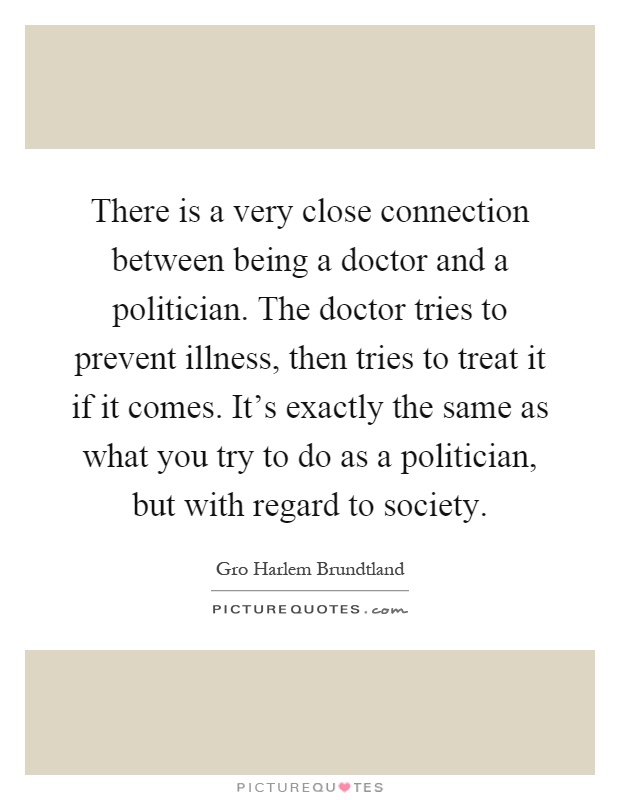There is a very close connection between being a doctor and a politician. The doctor tries to prevent illness, then tries to treat it if it comes. It's exactly the same as what you try to do as a politician, but with regard to society Picture Quote #1