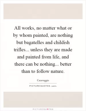 All works, no matter what or by whom painted, are nothing but bagatelles and childish trifles... unless they are made and painted from life, and there can be nothing... better than to follow nature Picture Quote #1