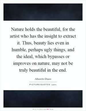 Nature holds the beautiful, for the artist who has the insight to extract it. Thus, beauty lies even in humble, perhaps ugly things, and the ideal, which bypasses or improves on nature, may not be truly beautiful in the end Picture Quote #1