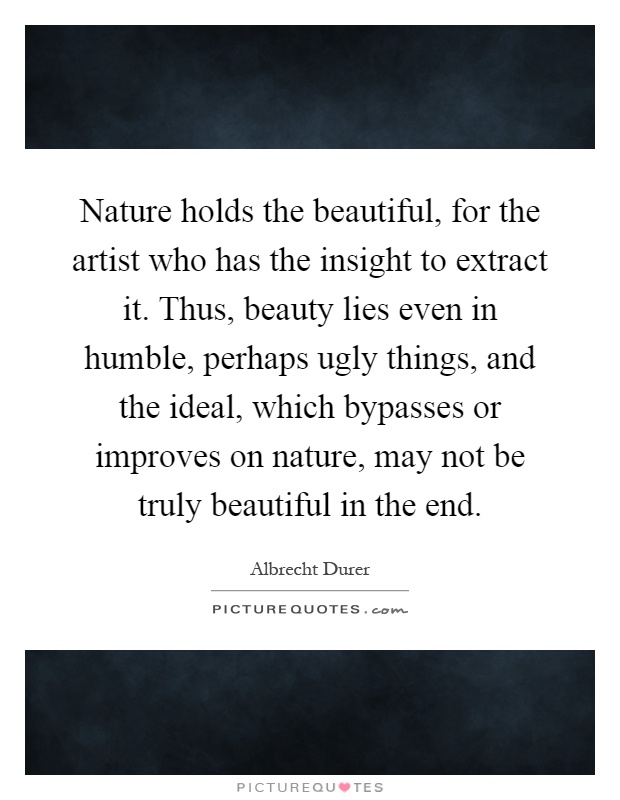 Nature holds the beautiful, for the artist who has the insight to extract it. Thus, beauty lies even in humble, perhaps ugly things, and the ideal, which bypasses or improves on nature, may not be truly beautiful in the end Picture Quote #1