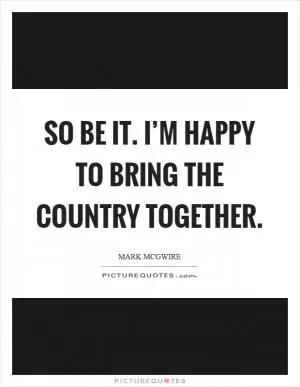 So be it. I’m happy to bring the country together Picture Quote #1
