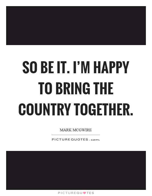 So be it. I'm happy to bring the country together Picture Quote #1