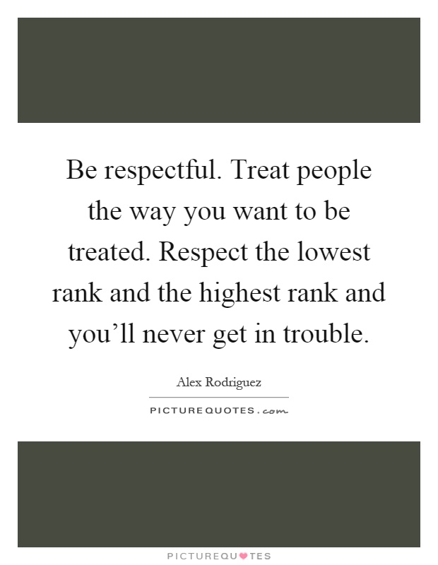 Be respectful. Treat people the way you want to be treated. Respect the lowest rank and the highest rank and you'll never get in trouble Picture Quote #1