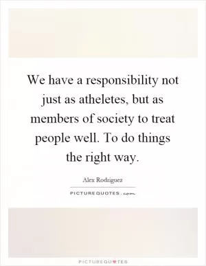 We have a responsibility not just as atheletes, but as members of society to treat people well. To do things the right way Picture Quote #1