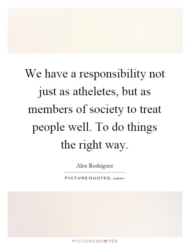 We have a responsibility not just as atheletes, but as members of society to treat people well. To do things the right way Picture Quote #1