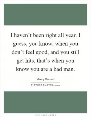I haven’t been right all year. I guess, you know, when you don’t feel good, and you still get hits, that’s when you know you are a bad man Picture Quote #1
