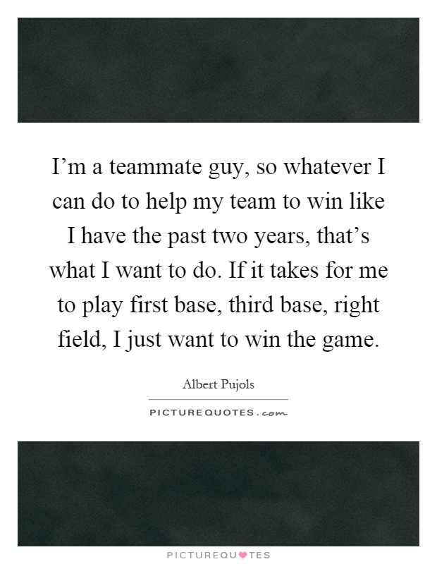 I'm a teammate guy, so whatever I can do to help my team to win like I have the past two years, that's what I want to do. If it takes for me to play first base, third base, right field, I just want to win the game Picture Quote #1