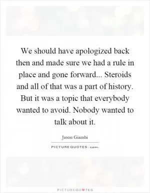 We should have apologized back then and made sure we had a rule in place and gone forward... Steroids and all of that was a part of history. But it was a topic that everybody wanted to avoid. Nobody wanted to talk about it Picture Quote #1