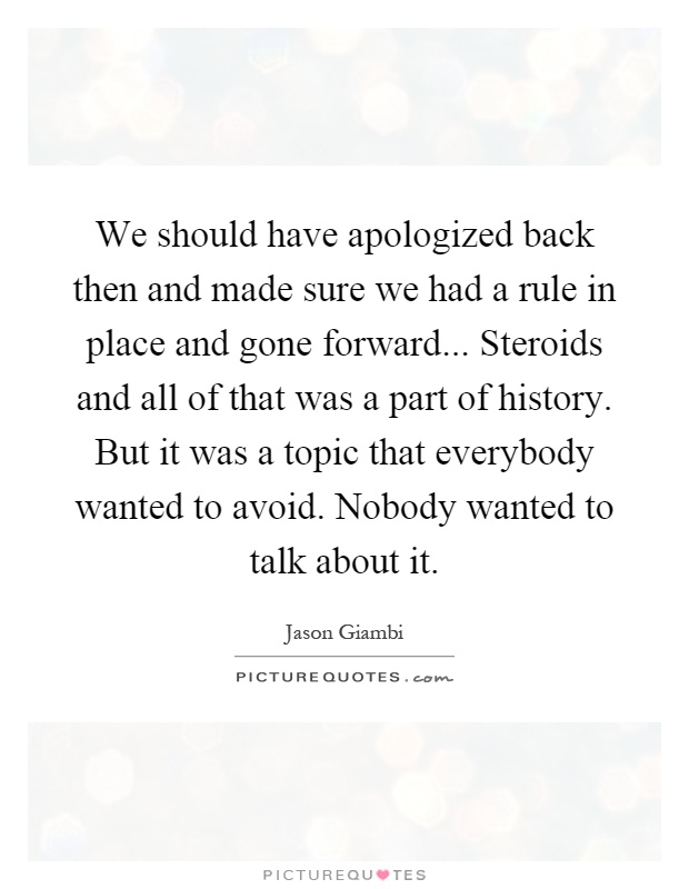 We should have apologized back then and made sure we had a rule in place and gone forward... Steroids and all of that was a part of history. But it was a topic that everybody wanted to avoid. Nobody wanted to talk about it Picture Quote #1