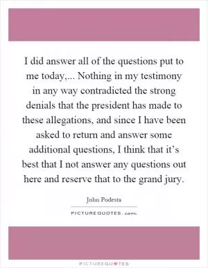 I did answer all of the questions put to me today,... Nothing in my testimony in any way contradicted the strong denials that the president has made to these allegations, and since I have been asked to return and answer some additional questions, I think that it’s best that I not answer any questions out here and reserve that to the grand jury Picture Quote #1
